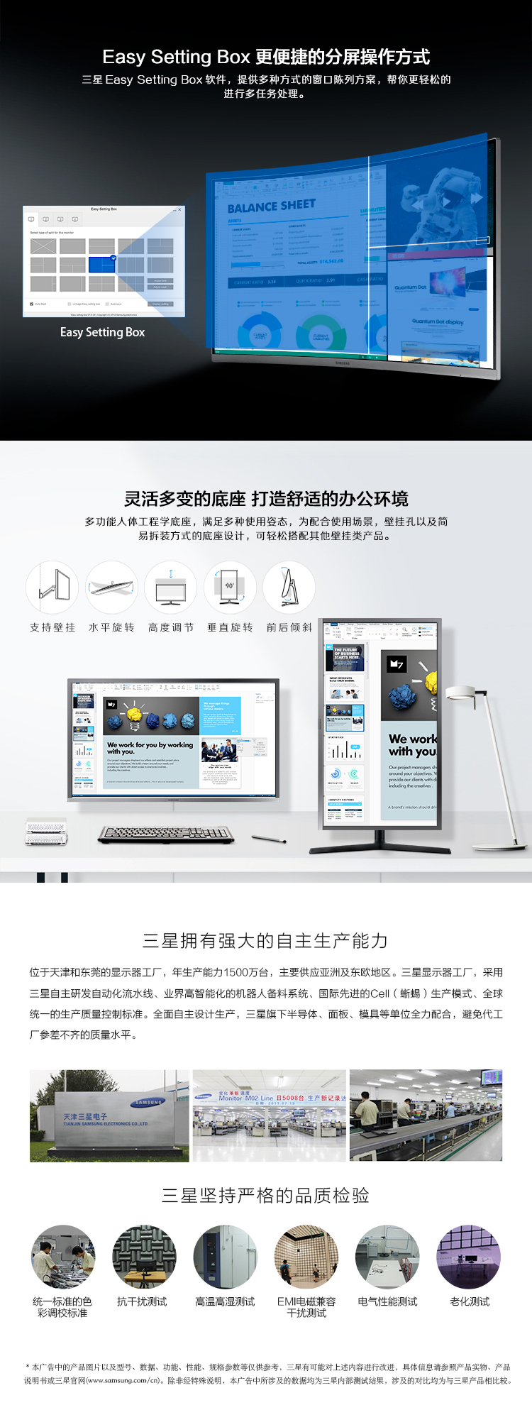 Easy Setting Box更便捷的分屏操作方式星 Easy Setting Box软件,提供多种方式的窗口陈列方案,帮你更轻松的进行多任务处理。BALASHEET灵活多变的底座打造舒适的办公环境多功能人体工程学底座,满足多种使用态,为配合使用场景,壁挂孔以及简易拆装方式的底座设计,可轻松搭配其他壁挂类产品支持壁挂水平旋转高度调节垂直旋转前后倾斜三星拥有强大的自主生产能力位于天津和东莞的显示器工厂,年生产能力1500万台,主要供应亚洲及东欧地区。三星显示器工厂,采用星自主硏发自动化流水线、业界高智能化的机器人备料系统、国际先进的Ce‖(蜥蜴)生产模式、全球统一的生产庋量控制标准。全面自主设计生产,三星旗下半导体、面板、模具等单位全力配合,避免代工厂参差不齐的质量水平日5008台生产新记录达星坚持严格的品质检验鲁●e统一标准的色抗干扰测试高温高湿测试EM电磁兼容电气性能测试老化测试彩调校标准干扰测试本广告中的产品图片以及型号、数据、功能、性能、规格参数等仅供参考,三早有可能对上述内容进行改进,具体信息请参照产品实物、产品说明书或三早官网(www.som)。除非经特殊说明,本广告中所涉及的数据均为三早内部测试结果,涉及的对比均为与三产品相比较-推好价 | 品质生活 精选好价