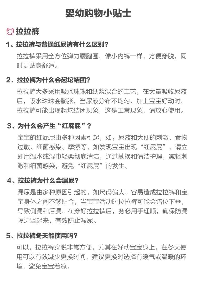 婴幼购物小贴士6拉拉裤1、拉拉裤与普通纸尿裤有什么区别?拉拉裤采用全方位弹力腰腿围,像小内裤一样,方便穿脱,同时更贴身舒适。2、拉拉裤为什么会起坨结团?拉拉裤大多采用吸水珠珠和纸浆混合的工艺,在大量吸收尿液后,吸水珠珠会膨胀,当尿液分布不均匀、加上宝宝好动时拉拉裤可能岀现起坨结团现象,这是正常现象,请放心使用。3、为什么会产生“红屁屁”宝宝的红屁屁由多种因素引起,如:尿液和大便的刺激、食物过敏、细菌感染、摩擦等,如发现宝宝出现“红屁屁”,请立即用温水或湿巾轻柔彻底清洁,通过勤换和清洁护理,减轻刺激和细菌感染,避免“红屁屁”的发生。4、拉拉裤为什么会漏尿?漏尿是由多种原因引起的,如尺码偏大,容易造成拉拉裤和宝宝身体之间不够贴合,当宝宝活动时拉拉裤可能会错位下垂,导致侧漏和后漏,在穿好拉拉裤后,务必用手理顺,确保防漏隔边竖起来,有效防止漏尿。5、拉拉裤冬天能使用吗?可以,拉拉裤穿脱非常方便,尤其在好动宝宝身上,在冬天使用可以有效減少更换时间,建议更换时选择有暖气或温暖的环境,避免宝宝着凉-推好价 | 品质生活 精选好价