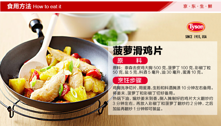 食用方法 How to eat it京·东·生·鲜SINCE 935. USA菠萝滑鸡片原料原料:泰森去皮鸡大胸500克,菠萝丁100克,彩椒丁粒50克,盐5克,料酒5毫升,油30毫升,蛋清10克烹饪步骤鸡胸洗净切片,用蛋清,生粉和料酒腌渍10分钟左右备用姜末、菠萝丁和彩椒丁切好备用锅下油,煸炒姜末到香。倒入腌制好的鸡片大火翻炒约3分钟左右,再放入彩椒丁和菠萝丁翻炒约2分钟,之后加盐再翻炒1分钟即可装盆-推好价 | 品质生活 精选好价