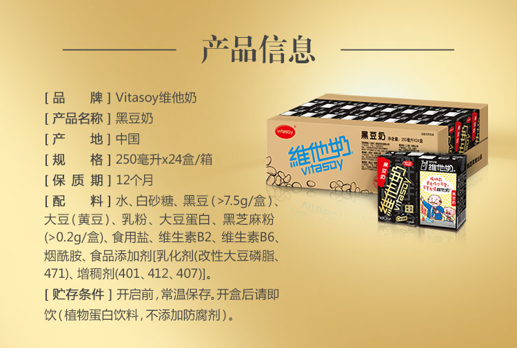 产品信息[品牌] Vitasoy维他奶[产品名称]黑豆奶[产地]中国黑豆奶a[规格]250毫升x24盒箱维他维他[保质期]12个月Rco CAlne[配料]水、白砂糖、黑豆(>759盒)大豆(黄豆)、乳粉、大豆蛋白、黑芝麻粉(>0.2g/盒)、食用盐、维生素B2、维生素B6烟酰胺、食品添加剂[乳化剂(改性大豆磷脂、471)、增稠剂(401、412、407)。[贮存条件]开启前,常温保存。开盒后请即饮(植物蛋白饮料,不添加防腐剂)-推好价 | 品质生活 精选好价